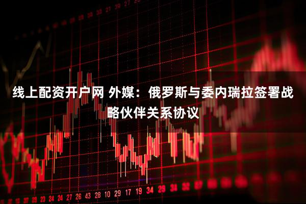 线上配资开户网 外媒：俄罗斯与委内瑞拉签署战略伙伴关系协议