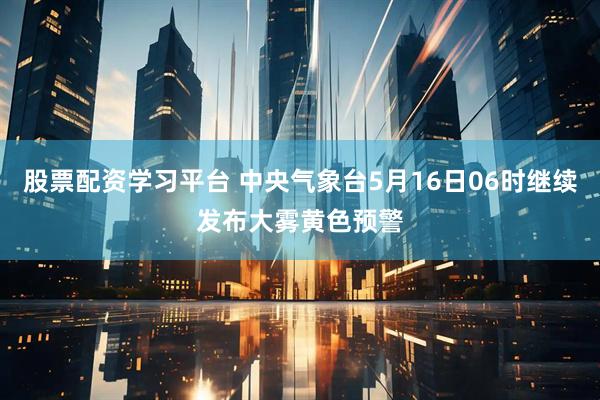 股票配资学习平台 中央气象台5月16日06时继续发布大雾黄色预警