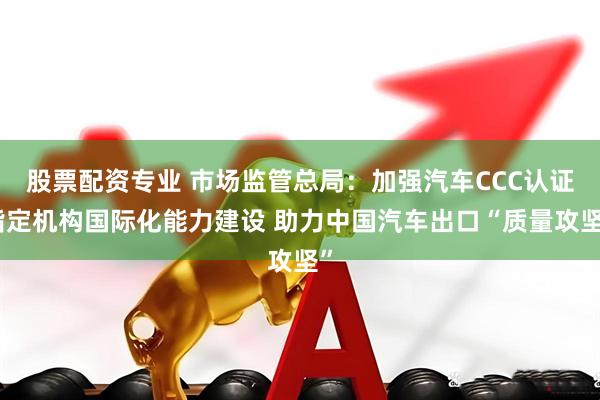 股票配资专业 市场监管总局：加强汽车CCC认证指定机构国际化能力建设 助力中国汽车出口“质量攻坚”