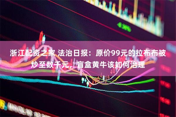 浙江配资之家 法治日报：原价99元的拉布布被炒至数千元，盲盒黄牛该如何治理