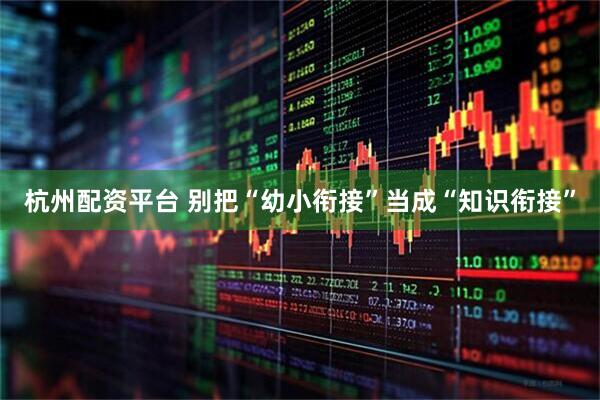 杭州配资平台 别把“幼小衔接”当成“知识衔接”
