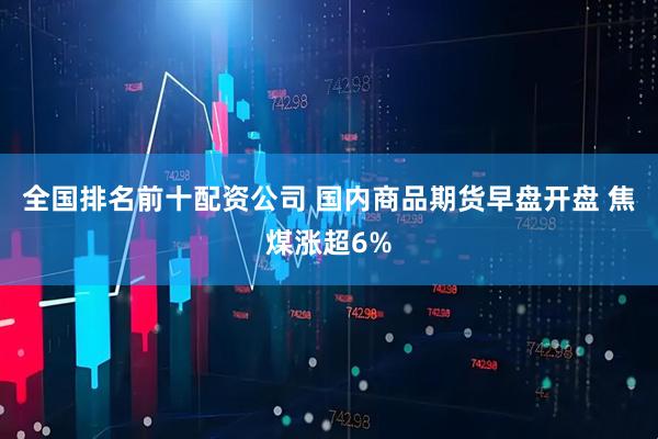 全国排名前十配资公司 国内商品期货早盘开盘 焦煤涨超6%