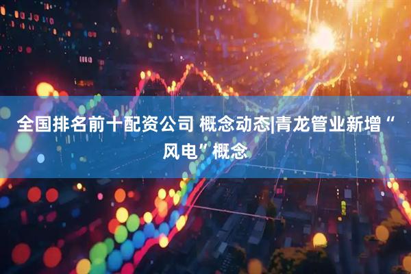 全国排名前十配资公司 概念动态|青龙管业新增“风电”概念