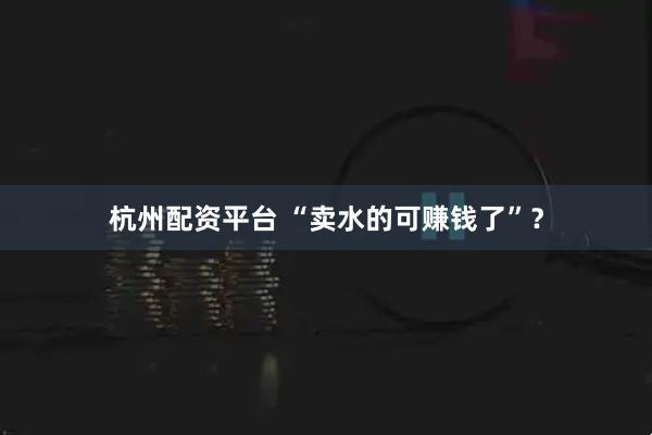 杭州配资平台 “卖水的可赚钱了”？
