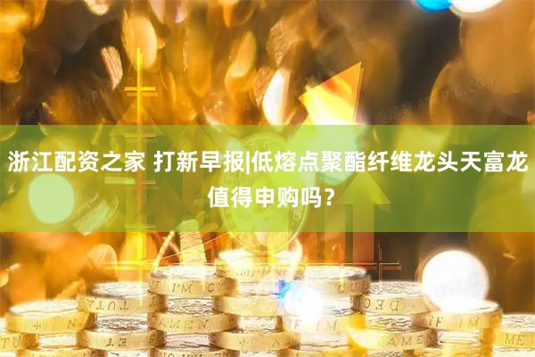 浙江配资之家 打新早报|低熔点聚酯纤维龙头天富龙 值得申购吗？