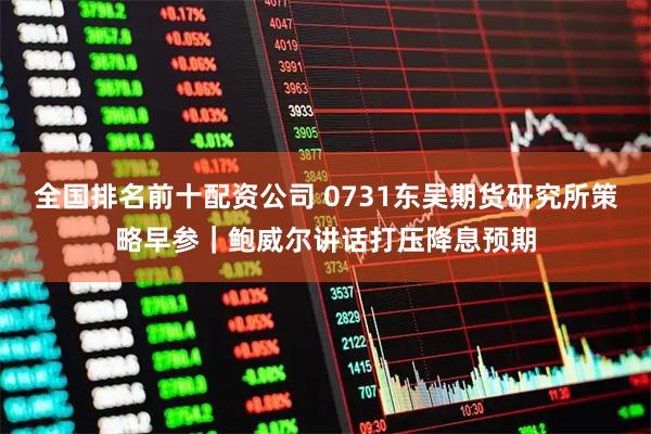全国排名前十配资公司 0731东吴期货研究所策略早参｜鲍威尔讲话打压降息预期