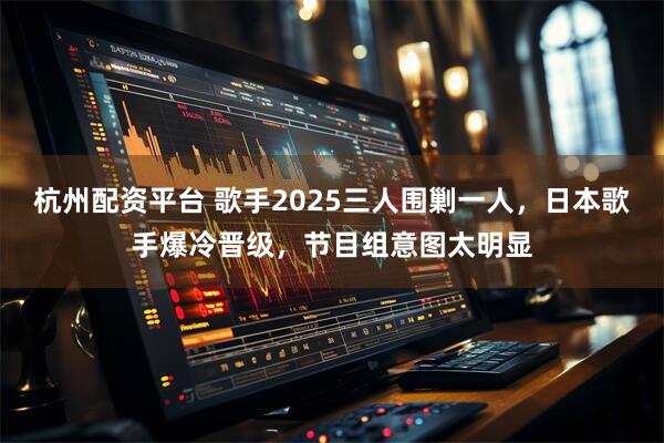 杭州配资平台 歌手2025三人围剿一人，日本歌手爆冷晋级，节目组意图太明显