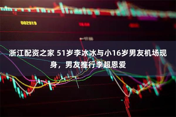 浙江配资之家 51岁李冰冰与小16岁男友机场现身，男友推行李超恩爱