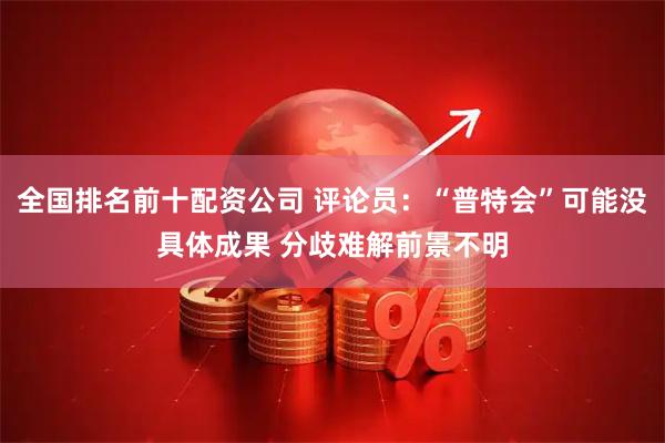 全国排名前十配资公司 评论员：“普特会”可能没具体成果 分歧难解前景不明