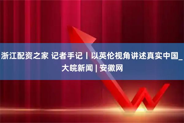 浙江配资之家 记者手记丨以英伦视角讲述真实中国_大皖新闻 | 安徽网