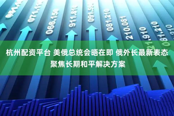 杭州配资平台 美俄总统会晤在即 俄外长最新表态 聚焦长期和平解决方案