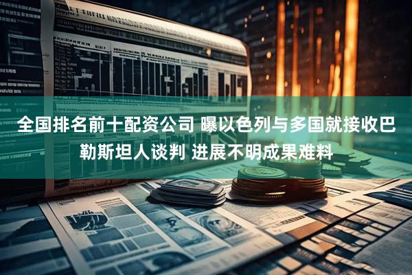 全国排名前十配资公司 曝以色列与多国就接收巴勒斯坦人谈判 进展不明成果难料