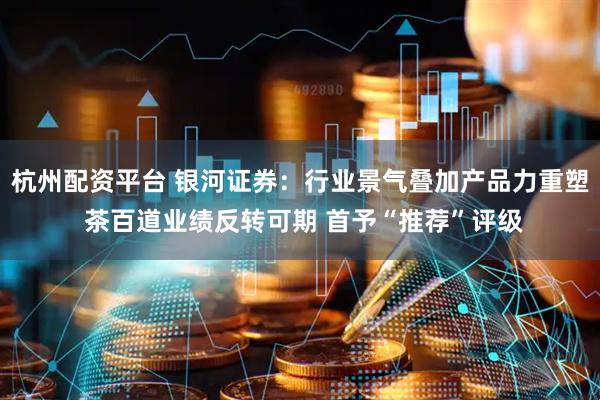 杭州配资平台 银河证券：行业景气叠加产品力重塑 茶百道业绩反转可期 首予“推荐”评级