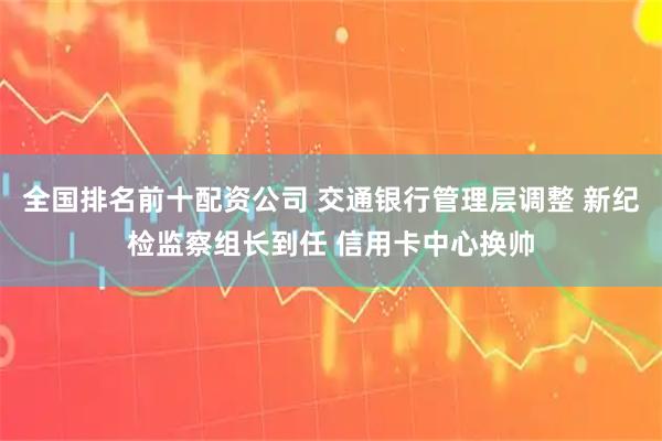 全国排名前十配资公司 交通银行管理层调整 新纪检监察组长到任 信用卡中心换帅