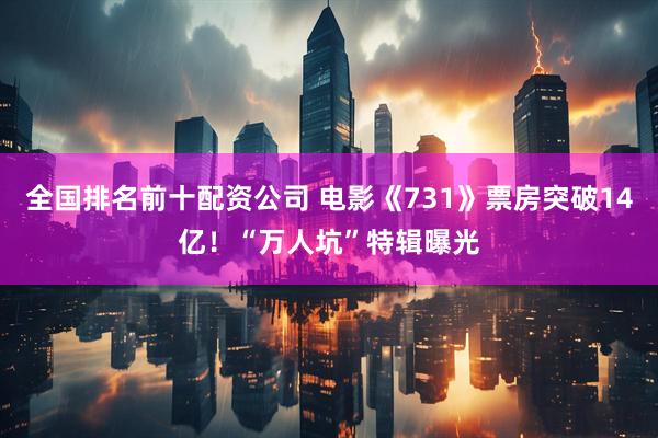 全国排名前十配资公司 电影《731》票房突破14亿！“万人坑”特辑曝光