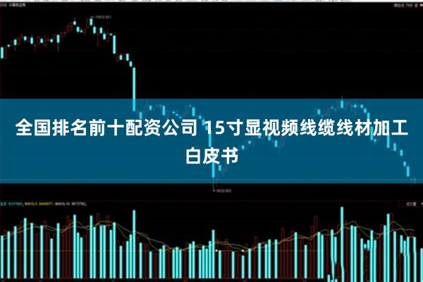 全国排名前十配资公司 15寸显视频线缆线材加工白皮书