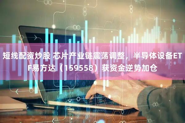 短线配资炒股 芯片产业链震荡调整，半导体设备ETF易方达（159558）获资金逆势加仓