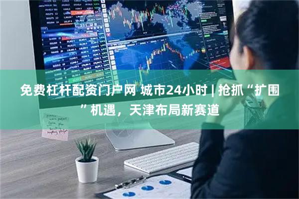 免费杠杆配资门户网 城市24小时 | 抢抓“扩围”机遇，天津布局新赛道