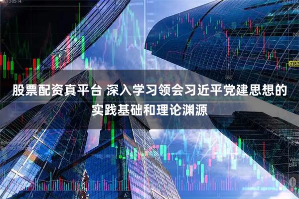 股票配资真平台 深入学习领会习近平党建思想的实践基础和理论渊源