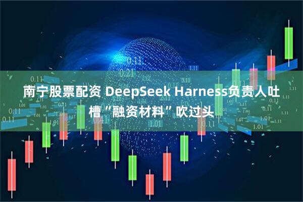 南宁股票配资 DeepSeek Harness负责人吐槽“融资材料”吹过头