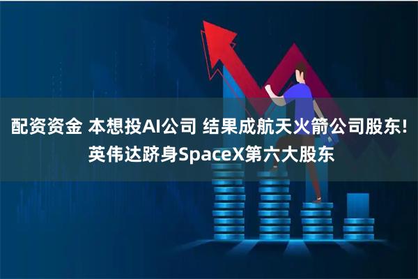 配资资金 本想投AI公司 结果成航天火箭公司股东! 英伟达跻身SpaceX第六大股东