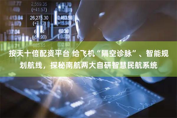 按天十倍配资平台 给飞机“隔空诊脉”、智能规划航线，探秘南航两大自研智慧民航系统