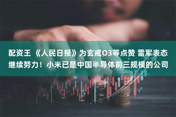 配资王 《人民日报》为玄戒O3等点赞 雷军表态继续努力！小米已是中国半导体前三规模的公司