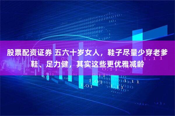 股票配资证券 五六十岁女人，鞋子尽量少穿老爹鞋、足力健，其实这些更优雅减龄