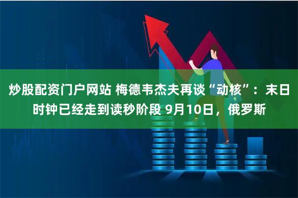 炒股配资门户网站 梅德韦杰夫再谈“动核”：末日时钟已经走到读秒阶段 9月10日，俄罗斯