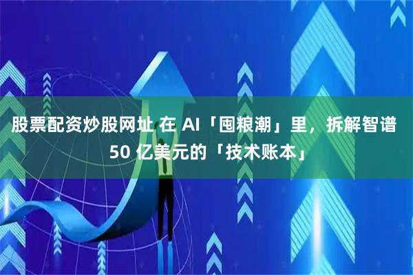 股票配资炒股网址 在 AI「囤粮潮」里，拆解智谱 50 亿美元的「技术账本」