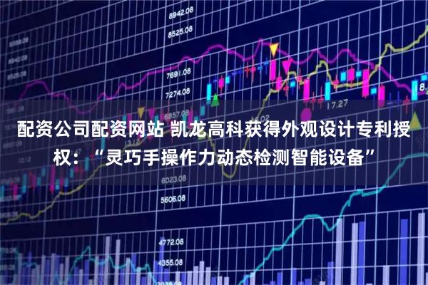 配资公司配资网站 凯龙高科获得外观设计专利授权：“灵巧手操作力动态检测智能设备”