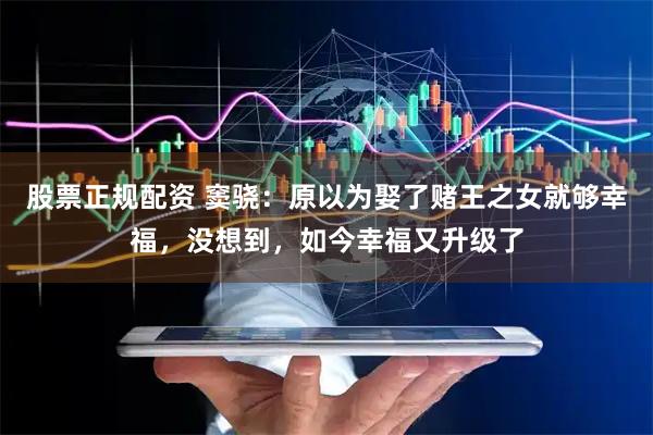 股票正规配资 窦骁：原以为娶了赌王之女就够幸福，没想到，如今幸福又升级了